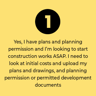 Yes, I have plans and planning permission and I’m looking to start construction works ASAP. I need to look at initial costs and upload my plans and drawings, and planning permission or permitted development documents